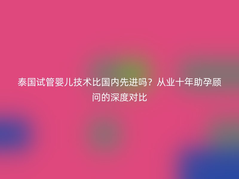 泰国试管婴儿技术比国内先进吗？从业十年助孕顾问的深度对比