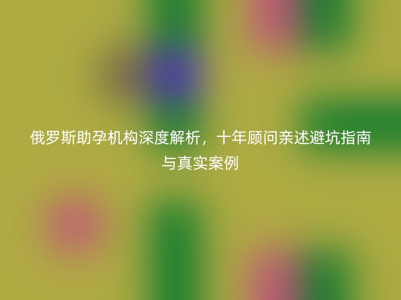 俄罗斯助孕机构深度解析，十年顾问亲述避坑指南与真实案例
