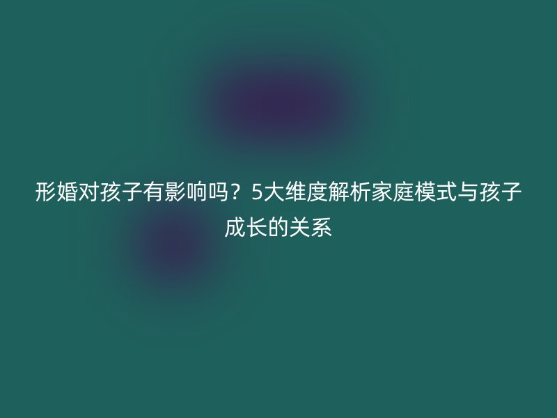 形婚对孩子有影响吗？5大维度解析家庭模式与孩子成长的关系
