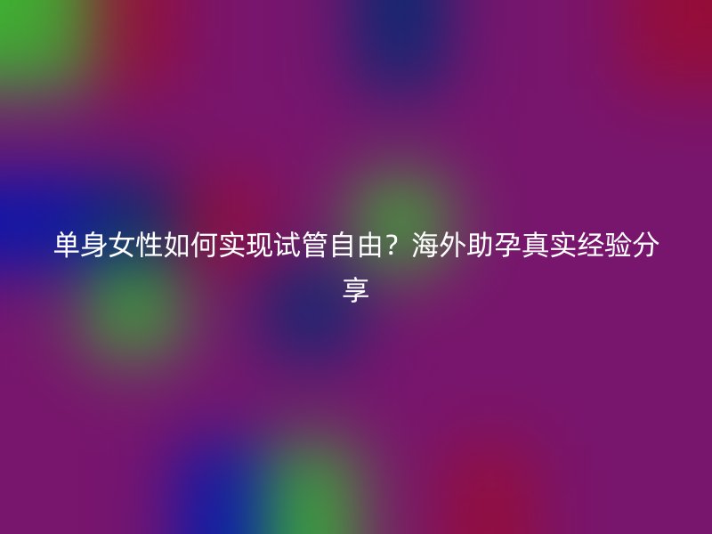 单身女性如何实现试管自由？海外助孕真实经验分享
