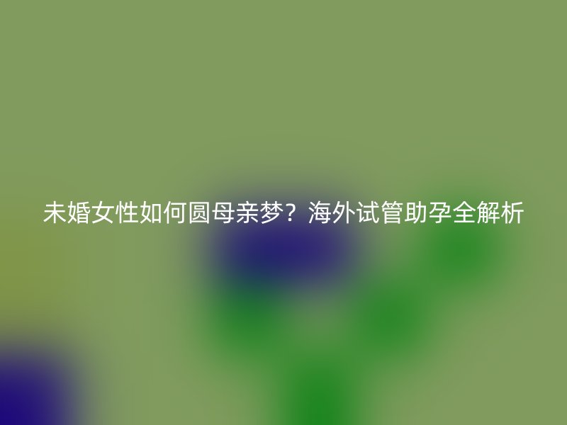 未婚女性如何圆母亲梦？海外试管助孕全解析