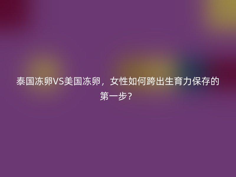 泰国冻卵VS美国冻卵，女性如何跨出生育力保存的第一步？