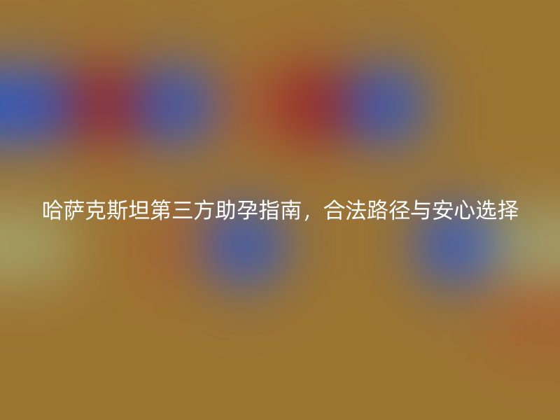 哈萨克斯坦第三方助孕指南，合法路径与安心选择