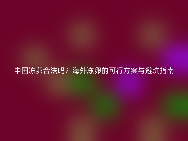 中国冻卵合法吗？海外冻卵的可行方案与避坑指南
