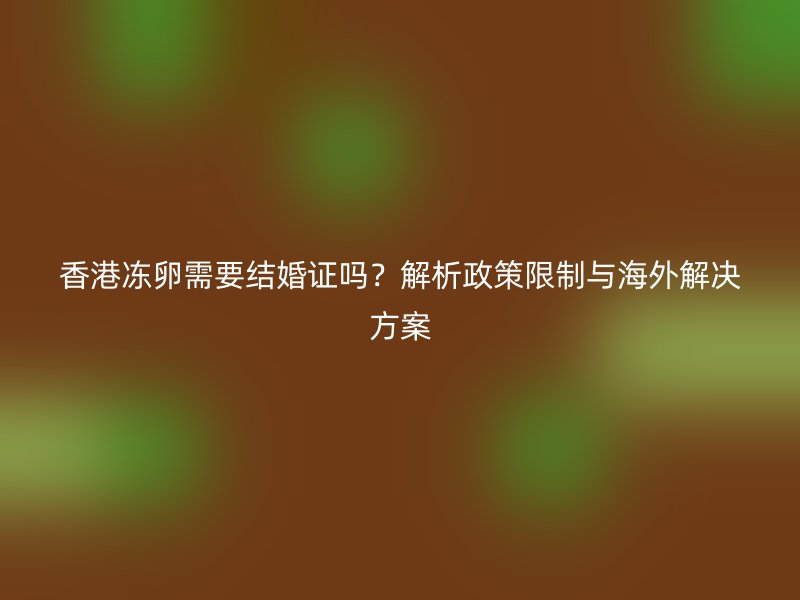 香港冻卵需要结婚证吗？解析政策限制与海外解决方案