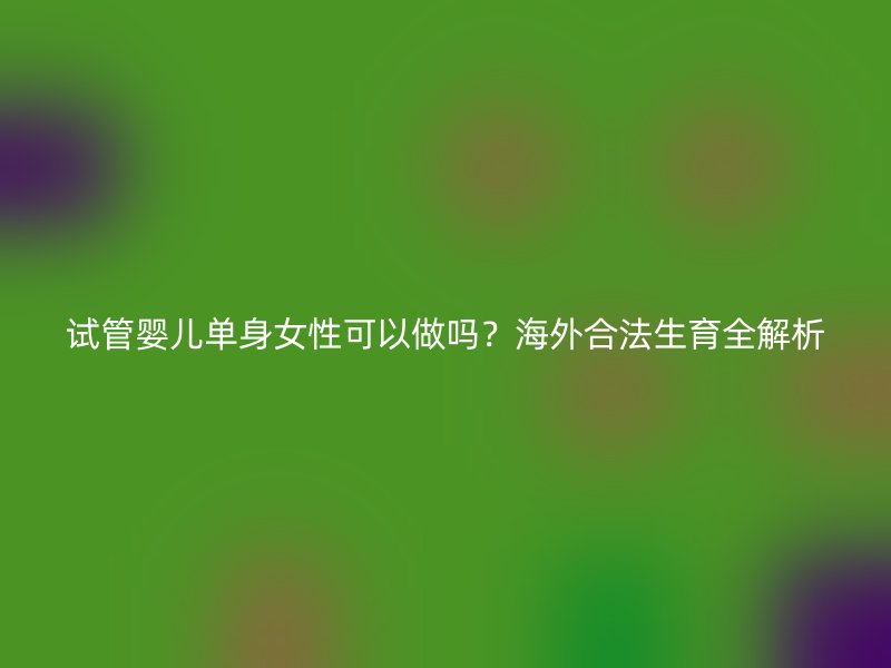 试管婴儿单身女性可以做吗？海外合法生育全解析