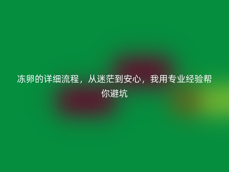 冻卵的详细流程，从迷茫到安心，我用专业经验帮你避坑