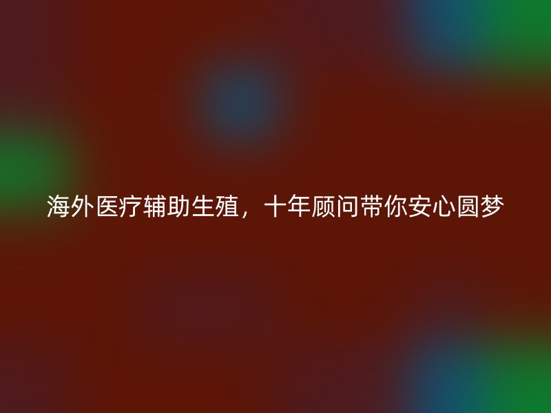 海外医疗辅助生殖，十年顾问带你安心圆梦