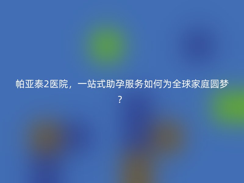 帕亚泰2医院，一站式助孕服务如何为全球家庭圆梦？
