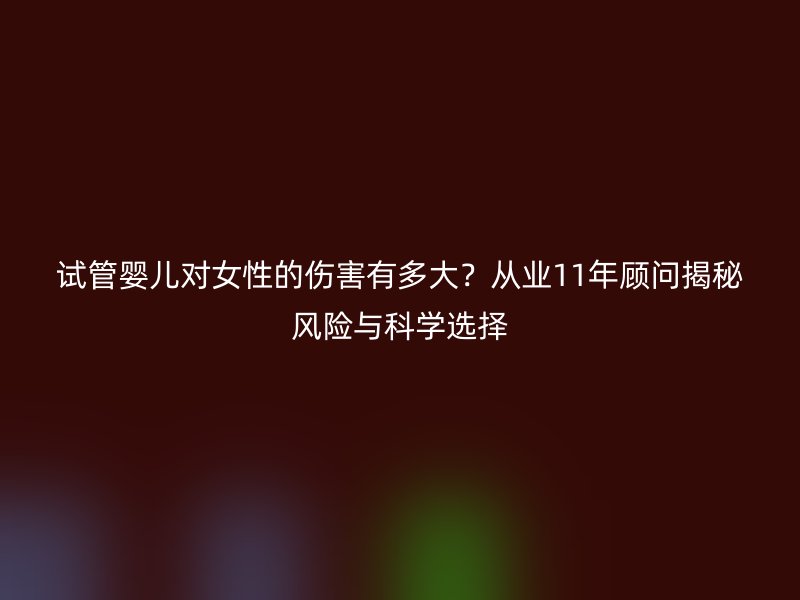 试管婴儿对女性的伤害有多大？从业11年顾问揭秘风险与科学选择