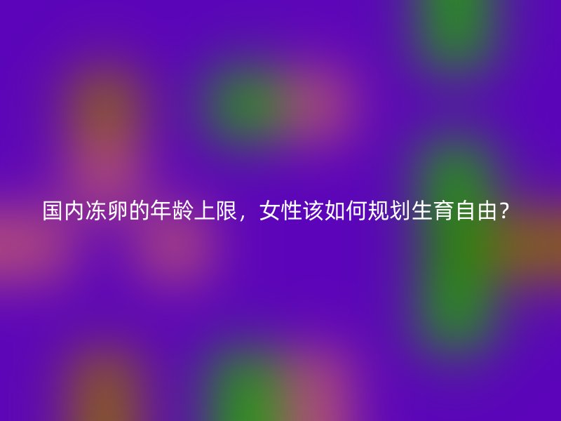 国内冻卵的年龄上限，女性该如何规划生育自由？