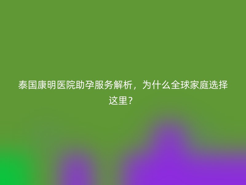 泰国康明医院助孕服务解析，为什么全球家庭选择这里？