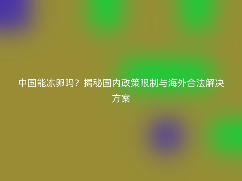 中国能冻卵吗？揭秘国内政策限制与海外合法解决方案