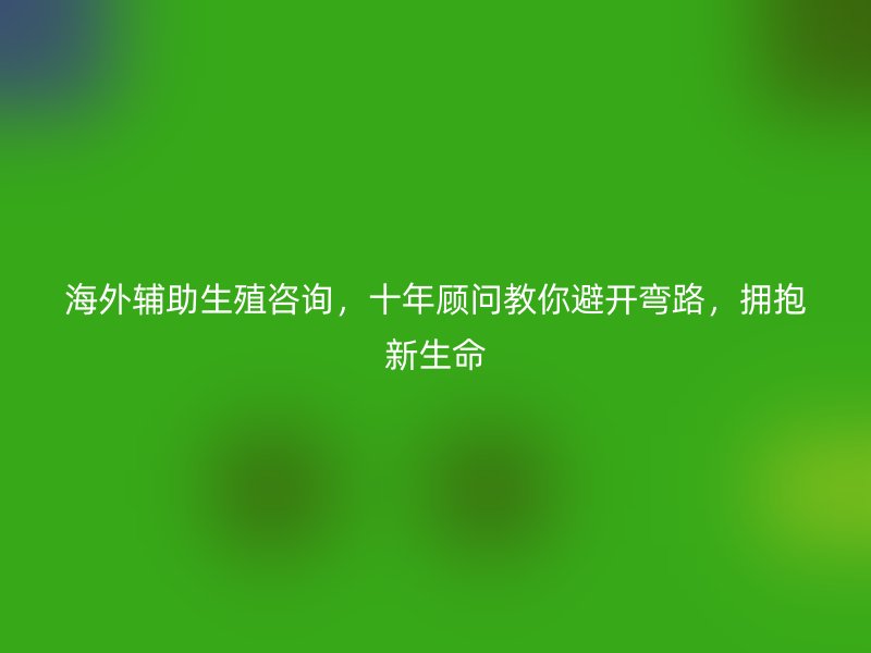 海外辅助生殖咨询，十年顾问教你避开弯路，拥抱新生命