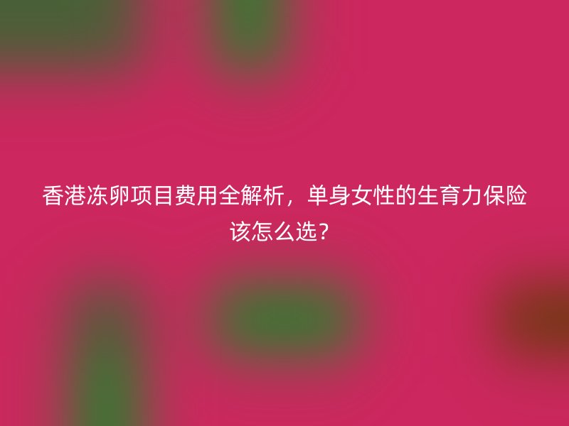 香港冻卵项目费用全解析，单身女性的生育力保险该怎么选？