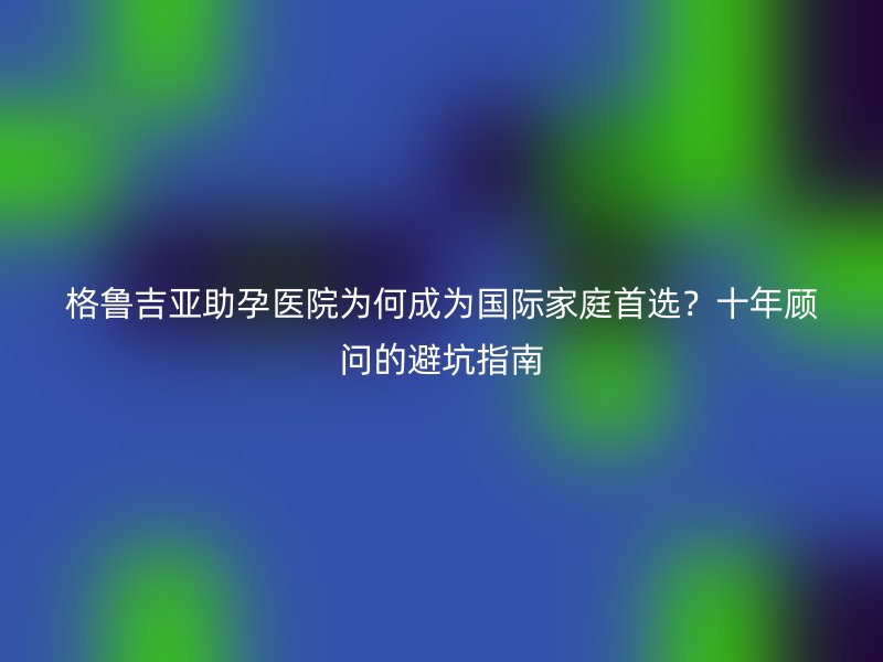 格鲁吉亚助孕医院为何成为国际家庭首选？十年顾问的避坑指南