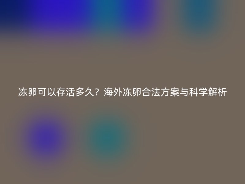冻卵可以存活多久？海外冻卵合法方案与科学解析