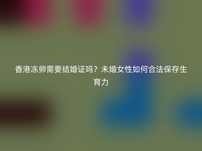 香港冻卵需要结婚证吗？未婚女性如何合法保存生育力