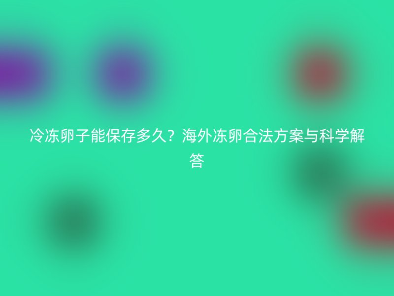 冷冻卵子能保存多久？海外冻卵合法方案与科学解答