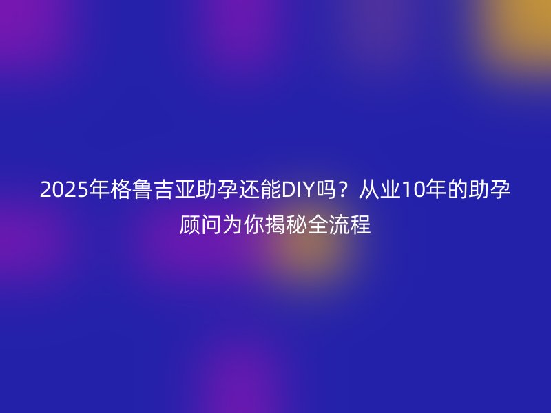 2025年格鲁吉亚助孕还能DIY吗？从业10年的助孕顾问为你揭秘全流程
