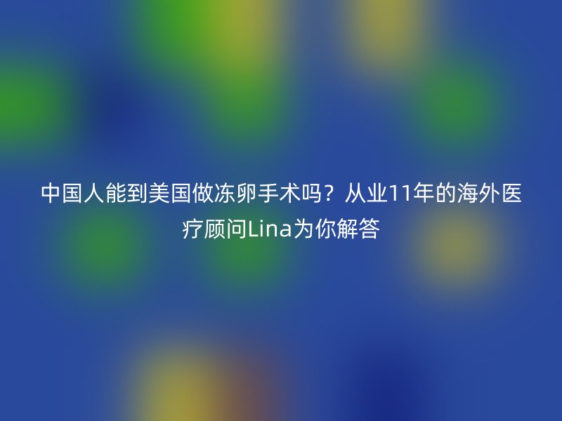 中国人能到美国做冻卵手术吗？从业11年的海外医疗顾问Lina为你解答
