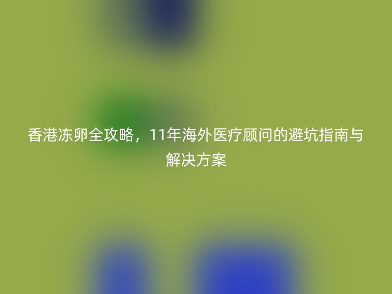 香港冻卵全攻略，11年海外医疗顾问的避坑指南与解决方案