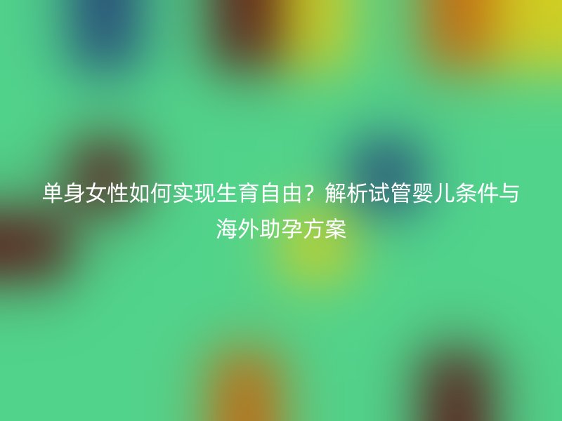 单身女性如何实现生育自由？解析试管婴儿条件与海外助孕方案