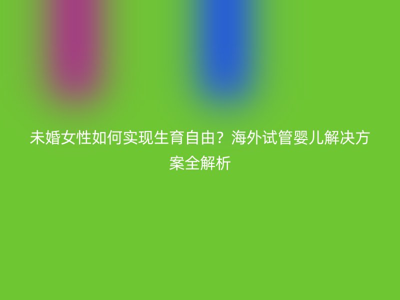 未婚女性如何实现生育自由？海外试管婴儿解决方案全解析