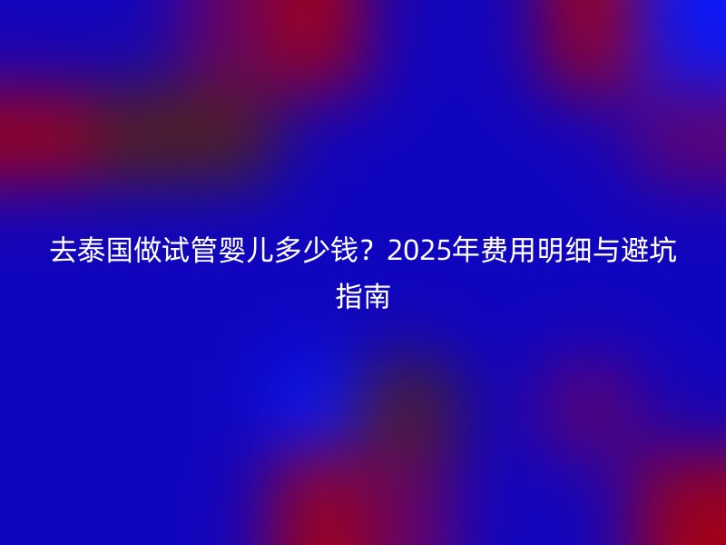 去泰国做试管婴儿多少钱？2025年费用明细与避坑指南