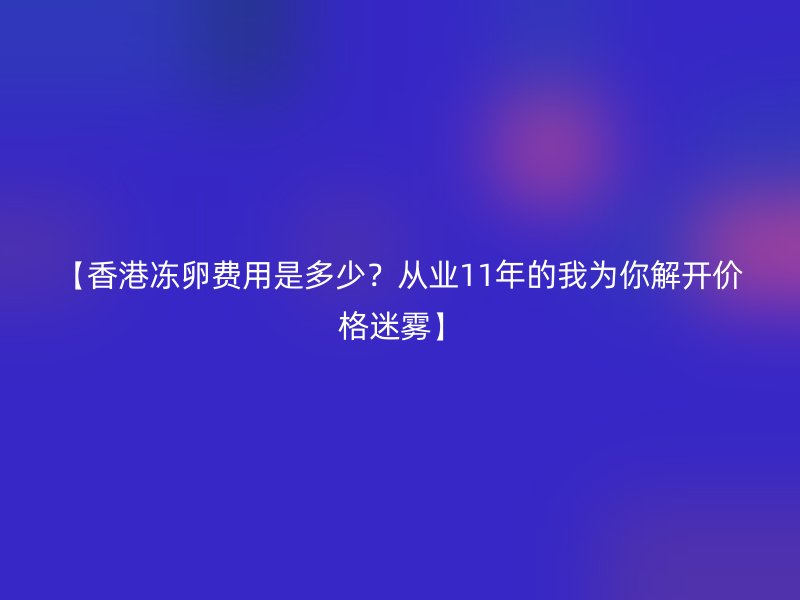 【香港冻卵费用是多少？从业11年的我为你解开价格迷雾】