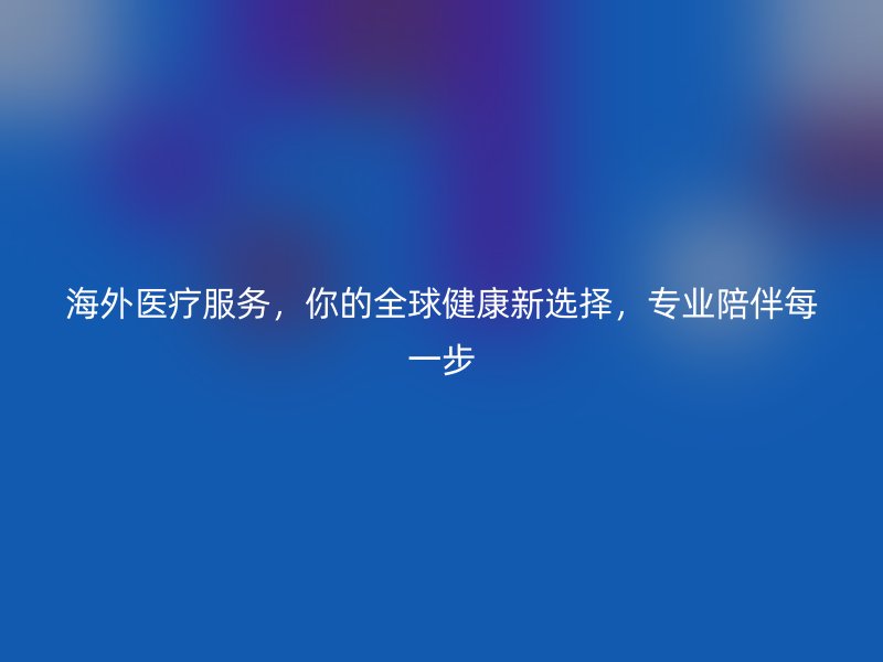 海外医疗服务，你的全球健康新选择，专业陪伴每一步