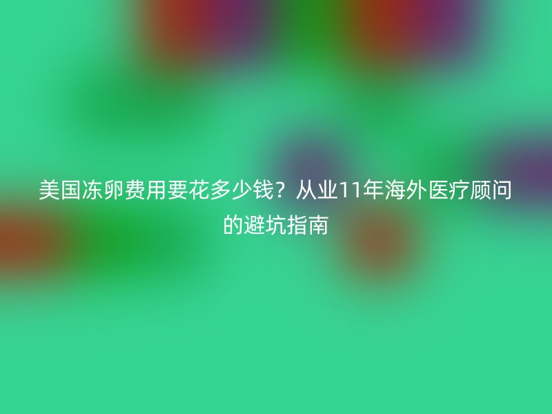 美国冻卵费用要花多少钱？从业11年海外医疗顾问的避坑指南