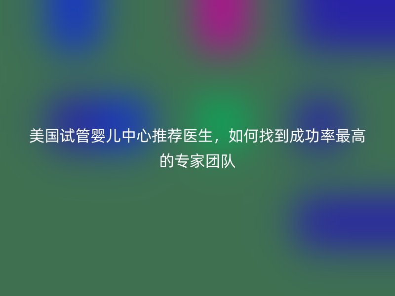 美国试管婴儿中心推荐医生，如何找到成功率最高的专家团队