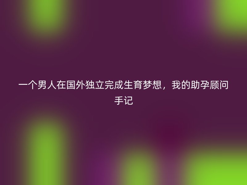 一个男人在国外独立完成生育梦想，我的助孕顾问手记