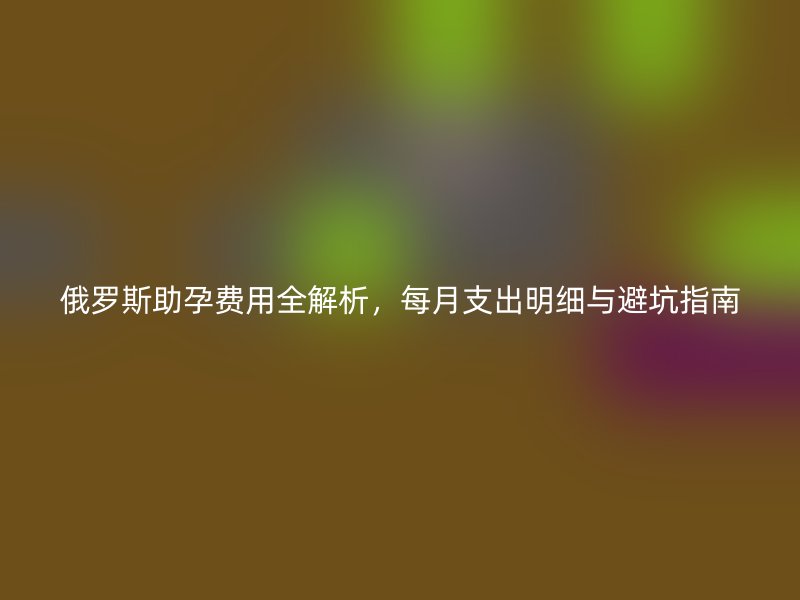 俄罗斯助孕费用全解析，每月支出明细与避坑指南