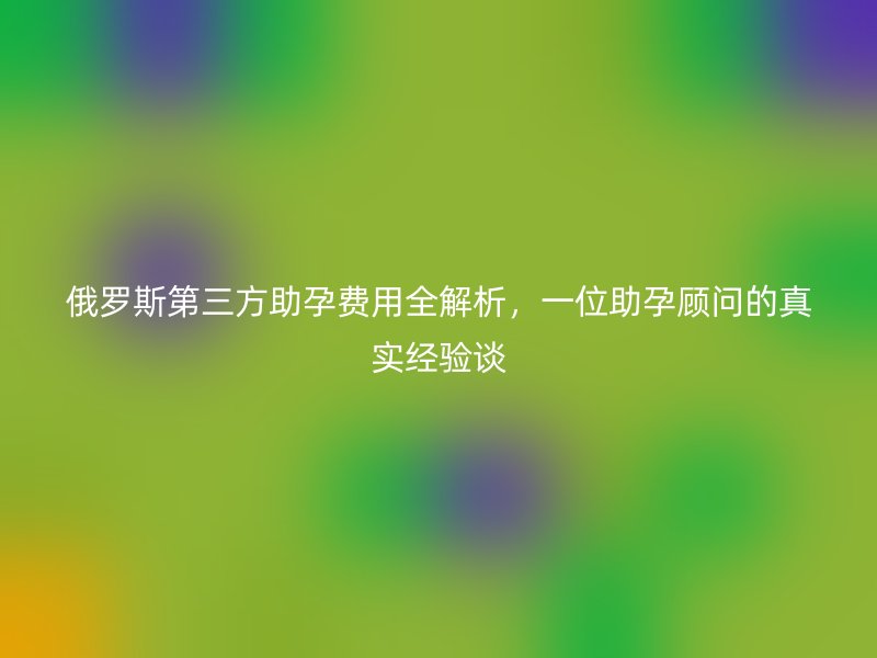 俄罗斯第三方助孕费用全解析，一位助孕顾问的真实经验谈