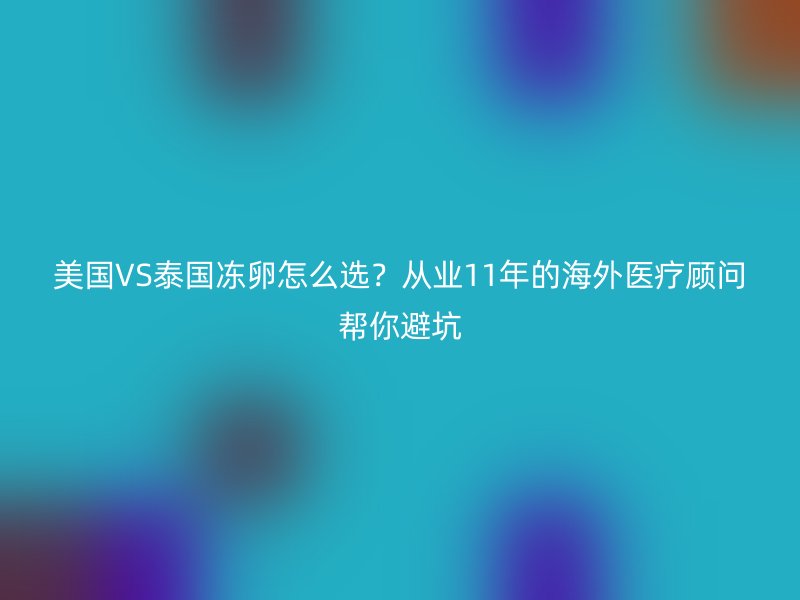 美国VS泰国冻卵怎么选？从业11年的海外医疗顾问帮你避坑