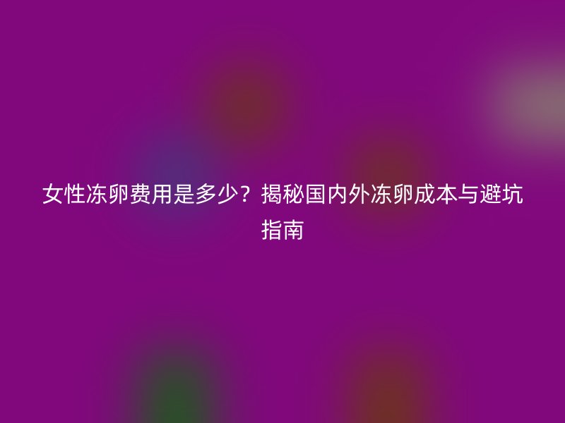 女性冻卵费用是多少？揭秘国内外冻卵成本与避坑指南