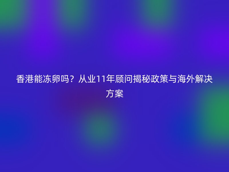 香港能冻卵吗？从业11年顾问揭秘政策与海外解决方案