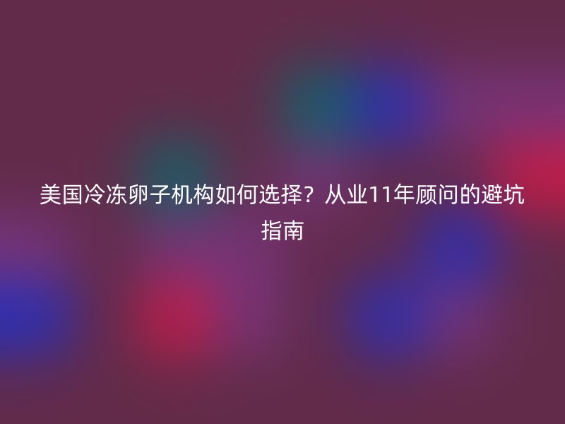 美国冷冻卵子机构如何选择？从业11年顾问的避坑指南