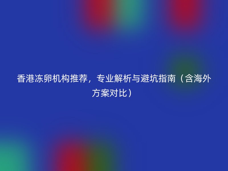 香港冻卵机构推荐，专业解析与避坑指南（含海外方案对比）