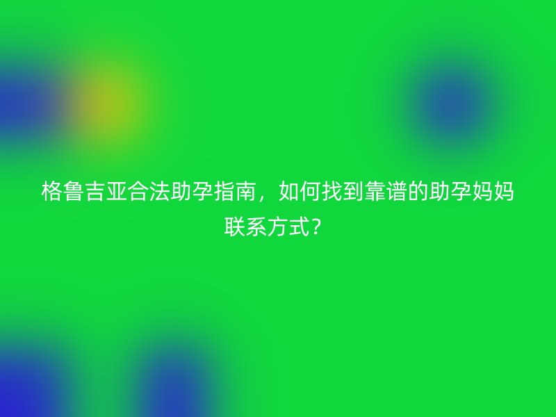 格鲁吉亚合法助孕指南，如何找到靠谱的助孕妈妈联系方式？
