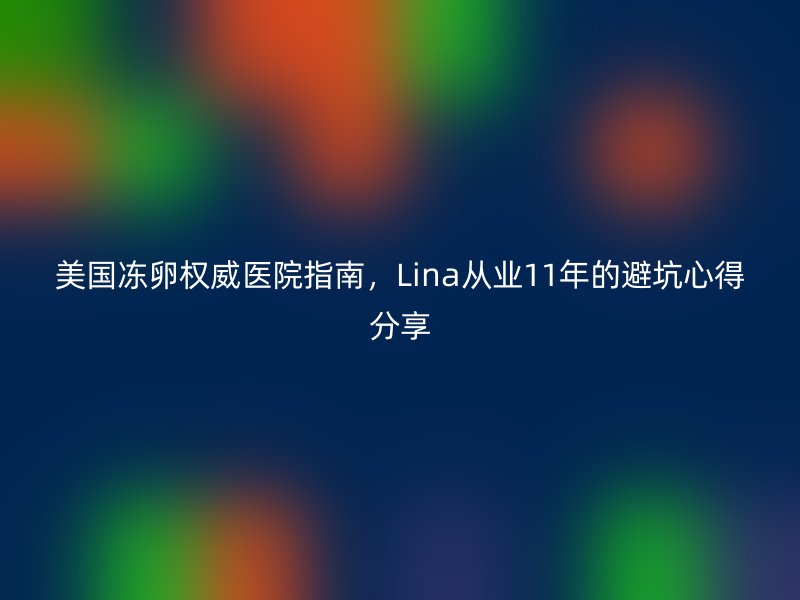 美国冻卵权威医院指南，Lina从业11年的避坑心得分享