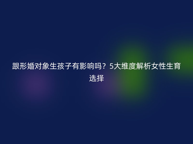 跟形婚对象生孩子有影响吗？5大维度解析女性生育选择