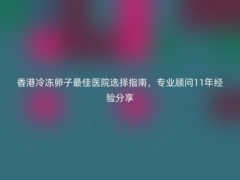 香港冷冻卵子最佳医院选择指南，专业顾问11年经验分享