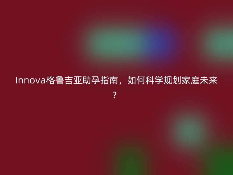 Innova格鲁吉亚助孕指南，如何科学规划家庭未来？