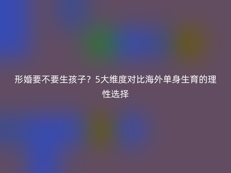 形婚要不要生孩子？5大维度对比海外单身生育的理性选择