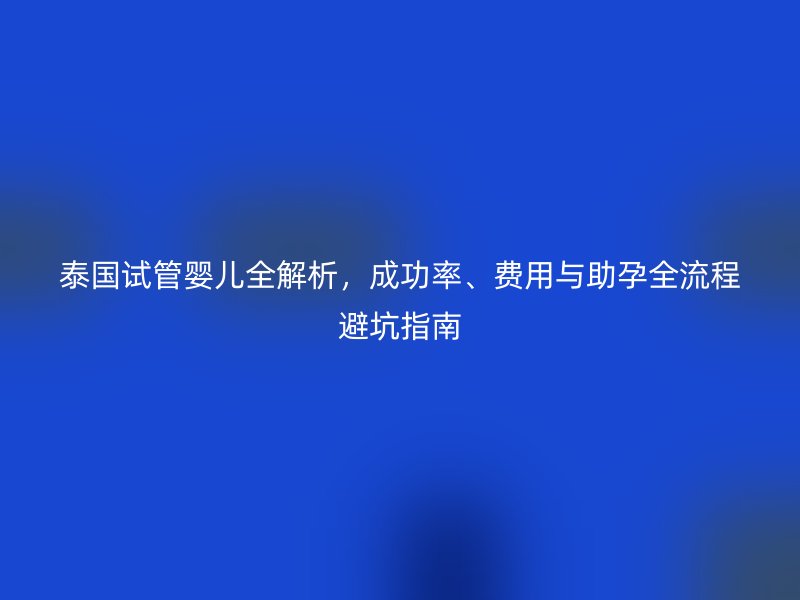 泰国试管婴儿全解析，成功率、费用与助孕全流程避坑指南