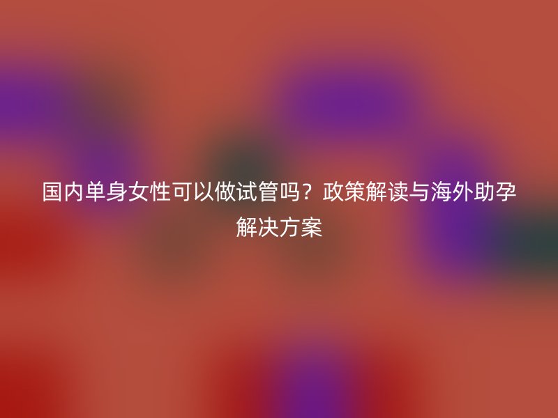 国内单身女性可以做试管吗？政策解读与海外助孕解决方案