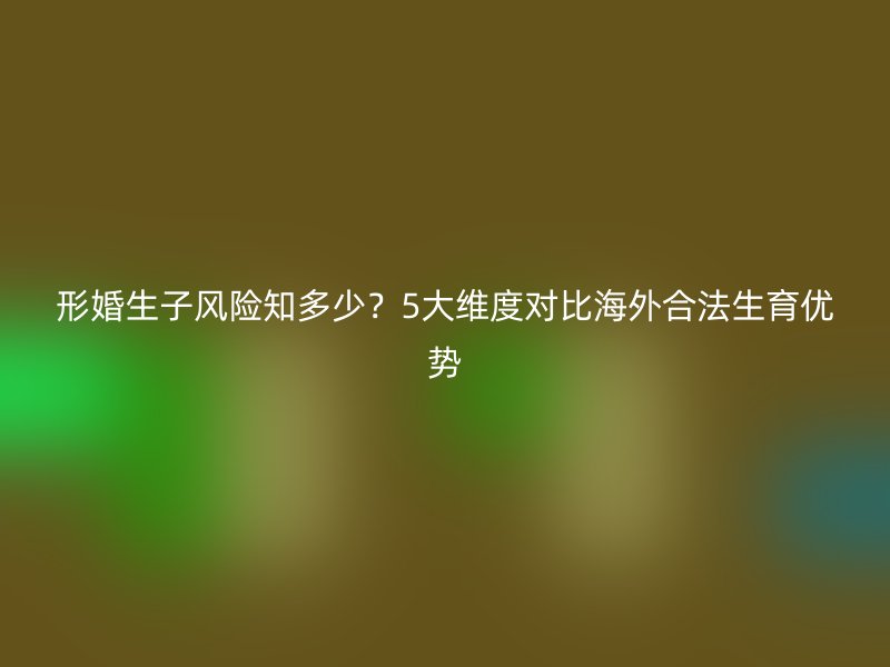 形婚生子风险知多少？5大维度对比海外合法生育优势
